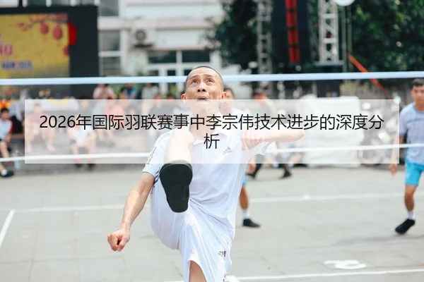 2026年国际羽联赛事中李宗伟技术进步的深度分析